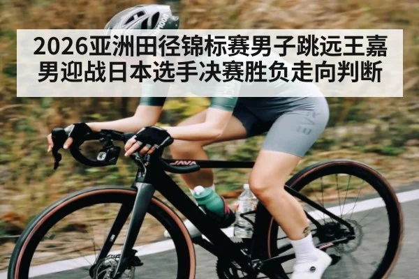 2026亚洲田径锦标赛男子跳远王嘉男迎战日本选手决赛胜负走向判断